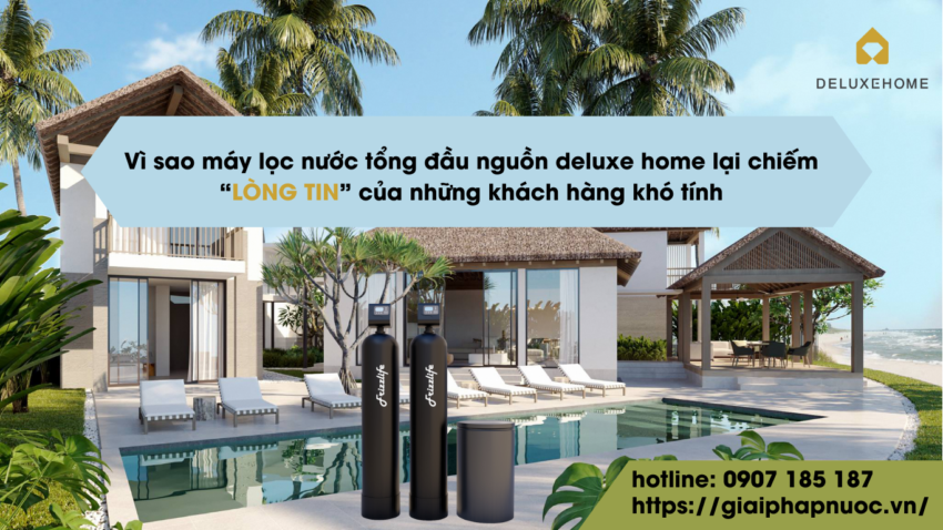 Vì sao máy lọc nước tổng đầu nguồn Deluxe Home lại chiếm “LÒNG TIN” của những khách hàng khó tính