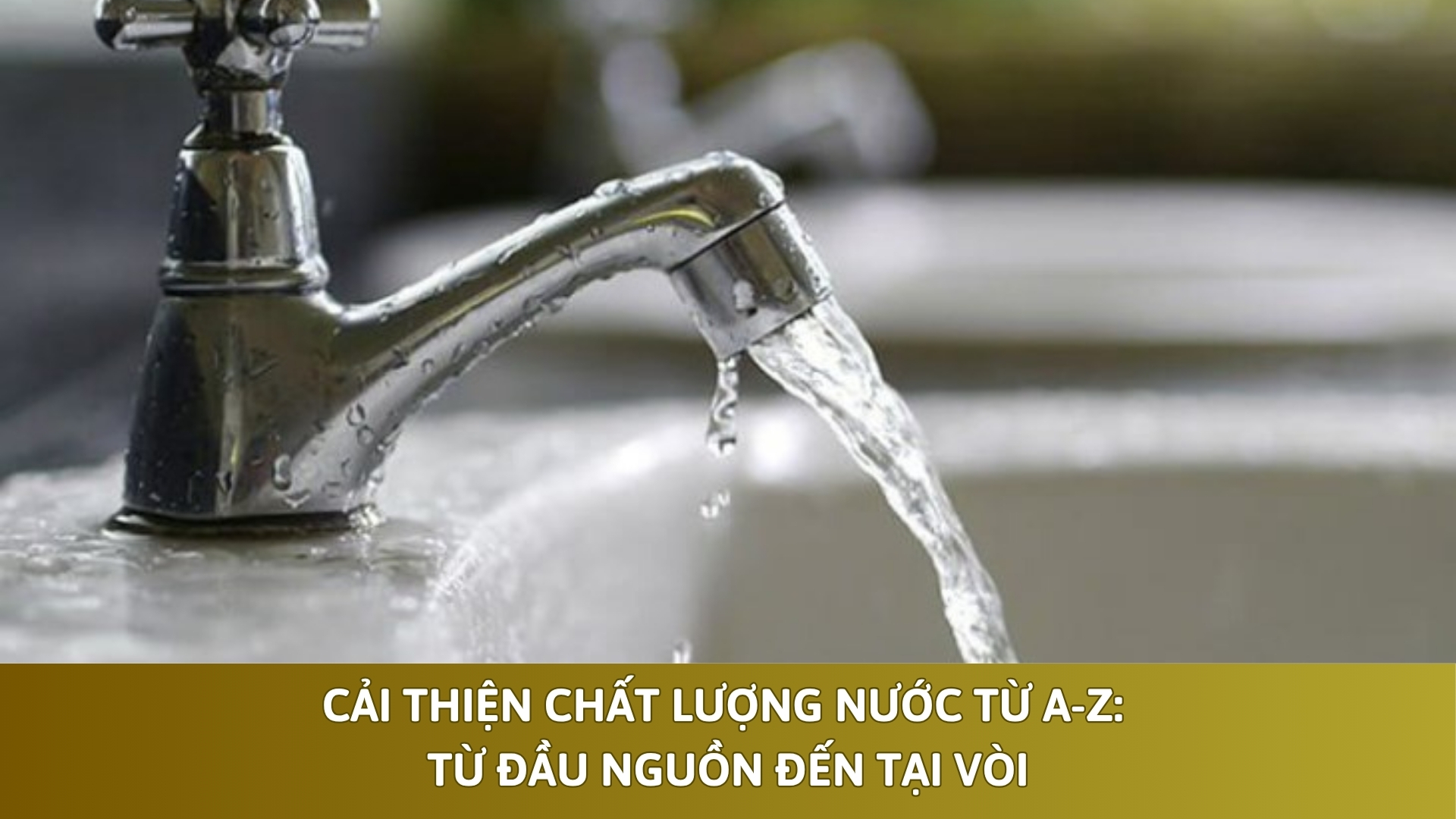 Cải Thiện Chất Lượng Nước Từ A-Z: Từ Đầu Nguồn Đến Tại Vòi